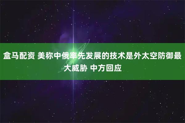 盒马配资 美称中俄率先发展的技术是外太空防御最大威胁 中方回应