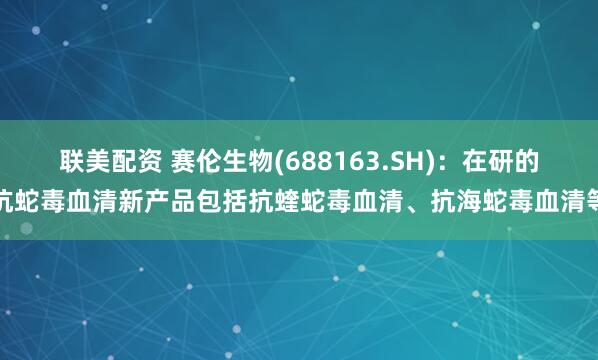 联美配资 赛伦生物(688163.SH)：在研的抗蛇毒血清新产品包括抗蝰蛇毒血清、抗海蛇毒血清等