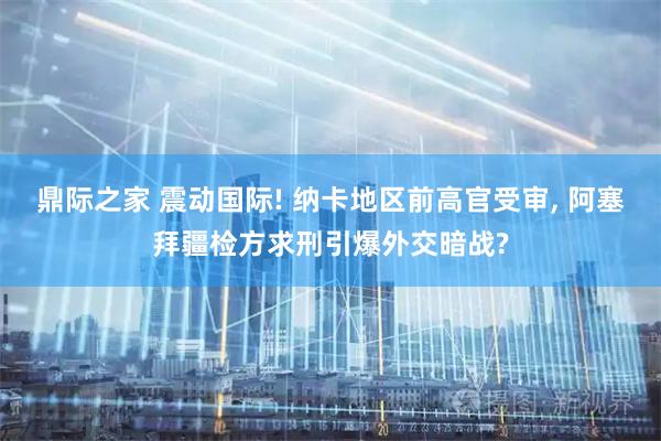 鼎际之家 震动国际! 纳卡地区前高官受审, 阿塞拜疆检方求刑引爆外交暗战?