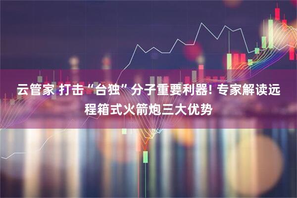 云管家 打击“台独”分子重要利器! 专家解读远程箱式火箭炮三大优势