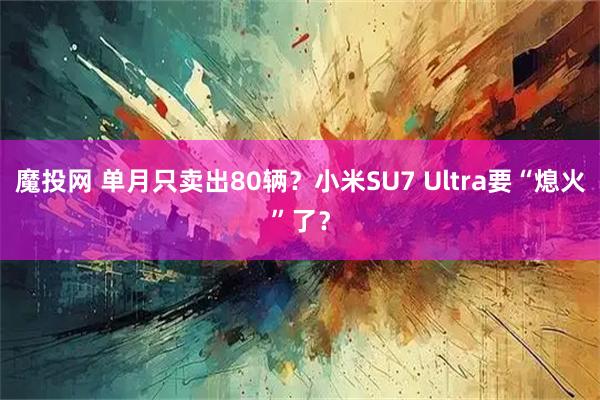 魔投网 单月只卖出80辆？小米SU7 Ultra要“熄火”了？