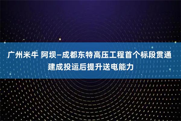 广州米牛 阿坝—成都东特高压工程首个标段贯通 建成投运后提升送电能力