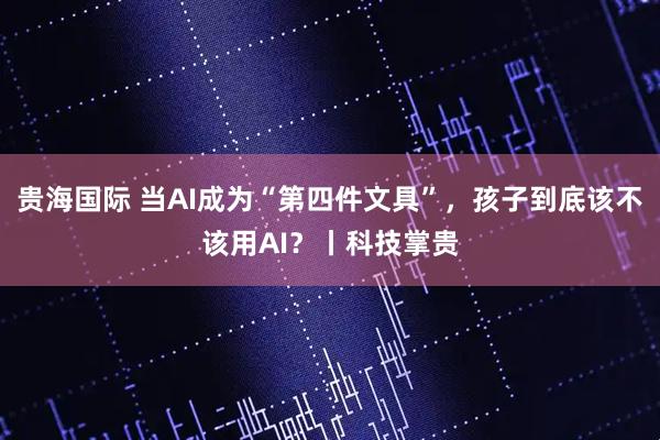 贵海国际 当AI成为“第四件文具”，孩子到底该不该用AI？丨科技掌贵
