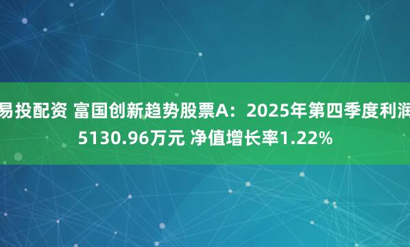 易投配资 富国创新趋势股票A：2025年第四季度利润5130.96万元 净值增长率1.22%