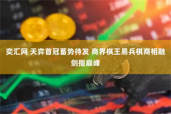 奕汇网 天弈首冠蓄势待发 商界棋王易兵棋商相融剑指巅峰