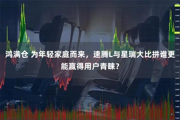 鸿满仓 为年轻家庭而来，速腾L与星瑞大比拼谁更能赢得用户青睐？