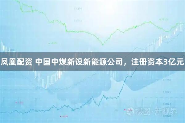 凤凰配资 中国中煤新设新能源公司，注册资本3亿元