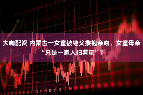 大咖配资 内蒙古一女童被继父搂抱亲吻，女童母亲“只是一家人拍着玩”？