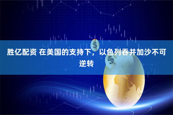 胜亿配资 在美国的支持下，以色列吞并加沙不可逆转