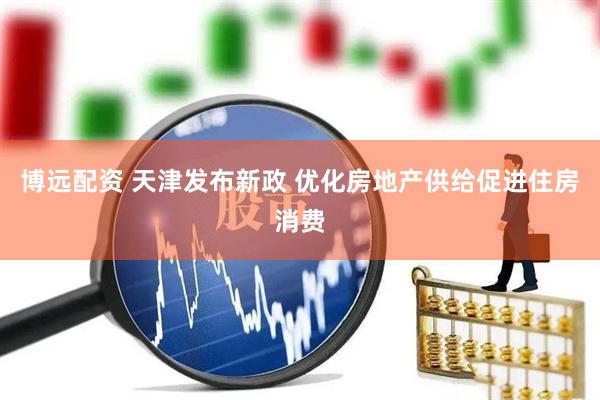 博远配资 天津发布新政 优化房地产供给促进住房消费