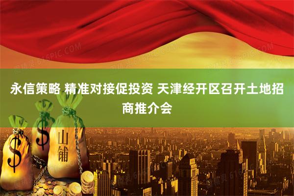 永信策略 精准对接促投资 天津经开区召开土地招商推介会