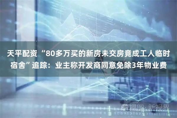 天平配资 “80多万买的新房未交房竟成工人临时宿舍”追踪：业主称开发商同意免除3年物业费