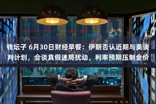 钱坛子 6月30日财经早餐：伊朗否认近期与美谈判计划，会谈真假迷局扰动，利率预期压制金价