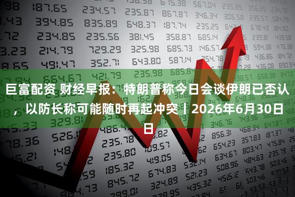 巨富配资 财经早报：特朗普称今日会谈伊朗已否认，以防长称可能随时再起冲突丨2026年6月30日