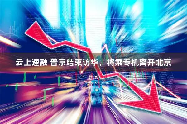 云上速融 普京结束访华，将乘专机离开北京